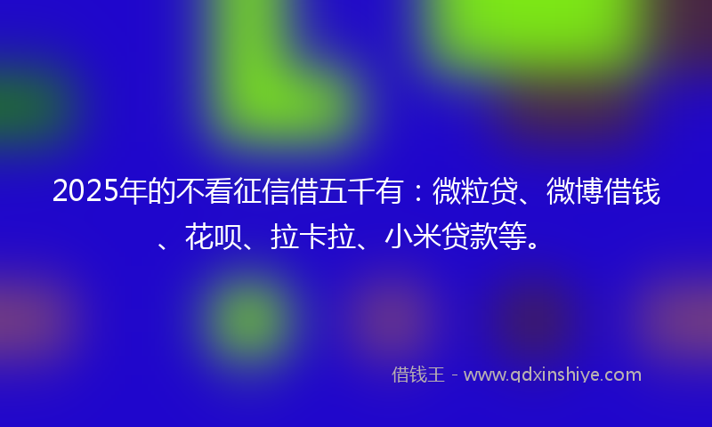 2025年的不看征信借五千有：微粒贷、微博借钱、花呗、拉卡拉、小米贷款等。