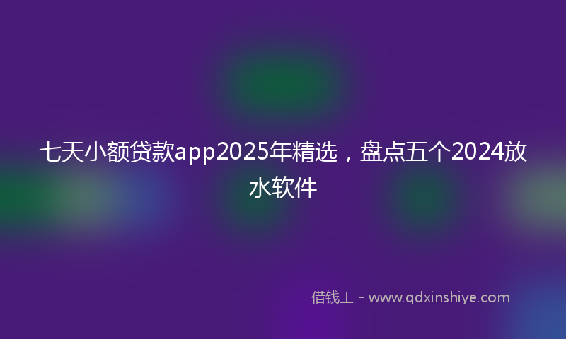 七天小额贷款app2025年精选，盘点五个2024放水软件