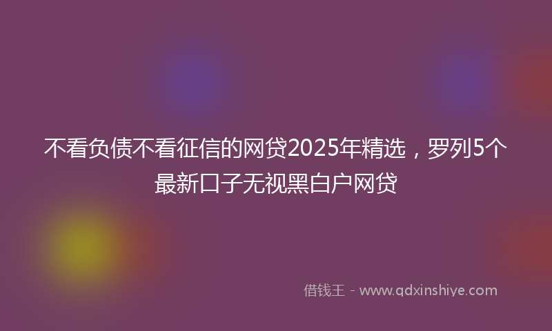不看负债不看征信的网贷2025年精选，罗列5个最新口子无视黑白户网贷