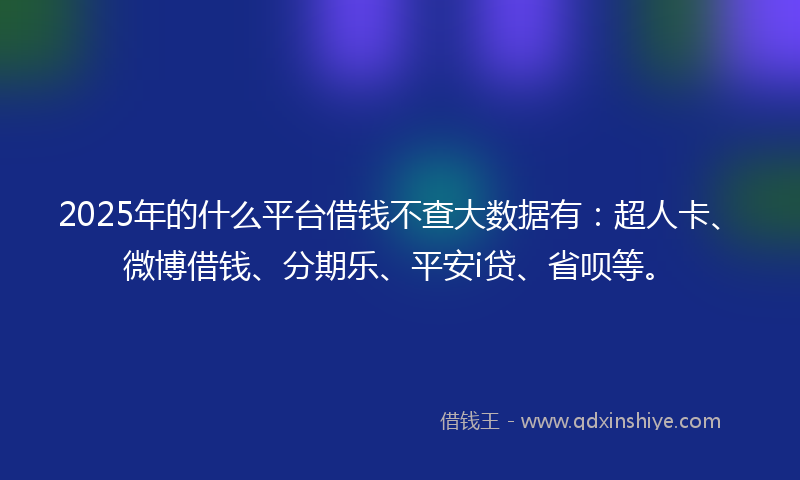 2025年的什么平台借钱不查大数据有：超人卡、微博借钱、分期乐、平安i贷、省呗等。