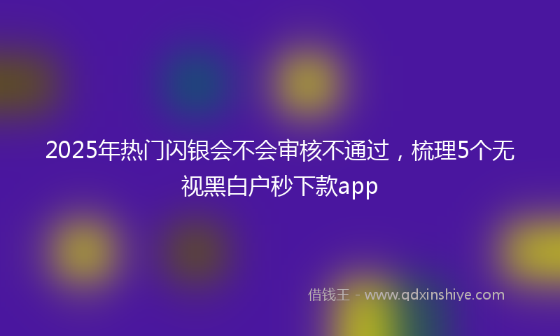 2025年热门闪银会不会审核不通过，梳理5个无视黑白户秒下款app