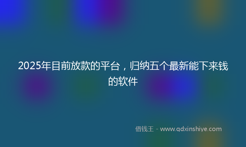 2025年目前放款的平台，归纳五个最新能下来钱的软件