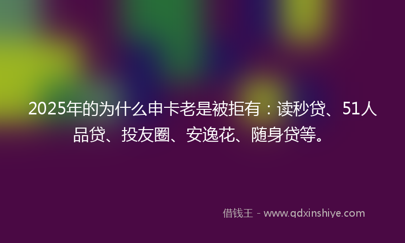 2025年的为什么申卡老是被拒有：读秒贷、51人品贷、投友圈、安逸花、随身贷等。