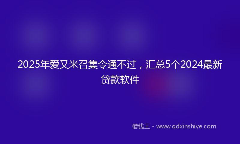 2025年爱又米召集令通不过，汇总5个2024最新贷款软件