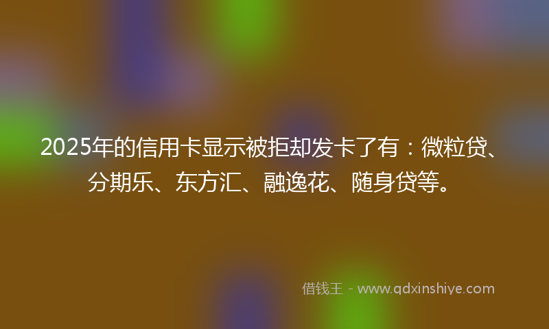 2025年的信用卡显示被拒却发卡了有：微粒贷、分期乐、东方汇、融逸花、随身贷等。