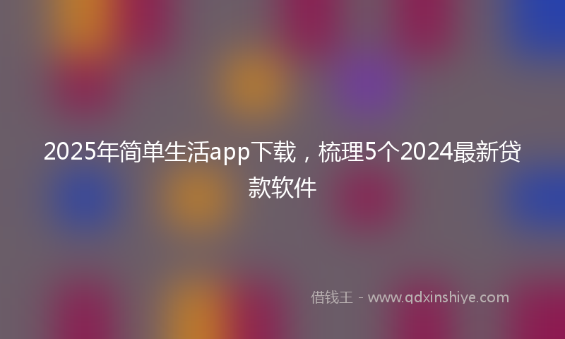 2025年简单生活app下载，梳理5个2024最新贷款软件