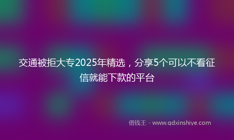 交通被拒大专2025年精选，分享5个可以不看征信就能下款的平台