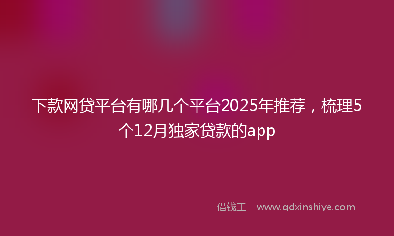 下款网贷平台有哪几个平台2025年推荐，梳理5个12月独家贷款的app