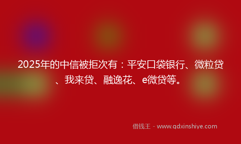 2025年的中信被拒次有：平安口袋银行、微粒贷、我来贷、融逸花、e微贷等。
