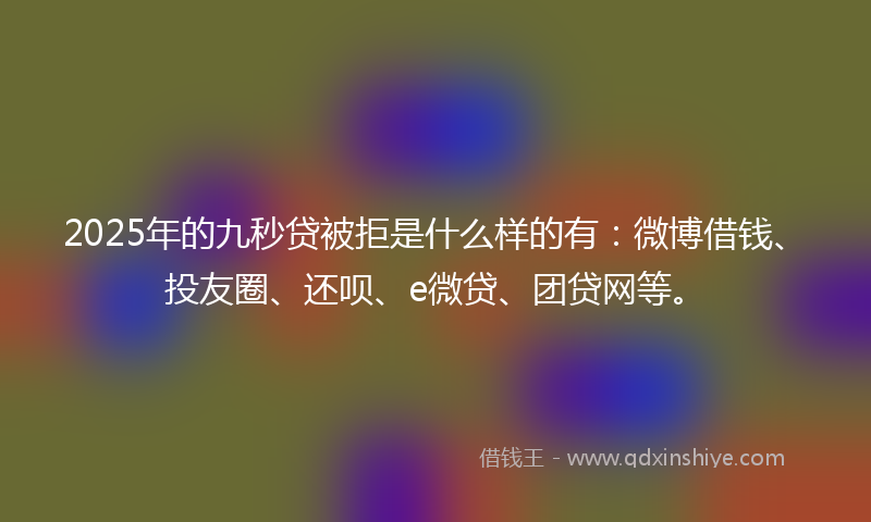 2025年的九秒贷被拒是什么样的有：微博借钱、投友圈、还呗、e微贷、团贷网等。