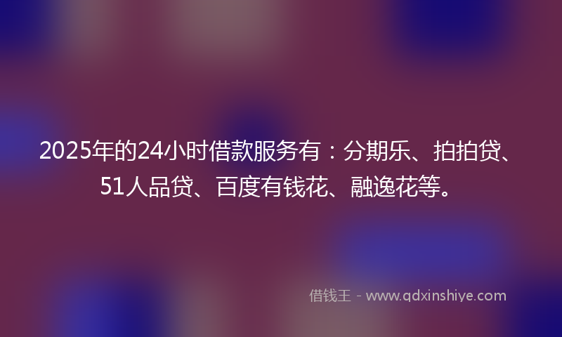 2025年的24小时借款服务有：分期乐、拍拍贷、51人品贷、百度有钱花、融逸花等。