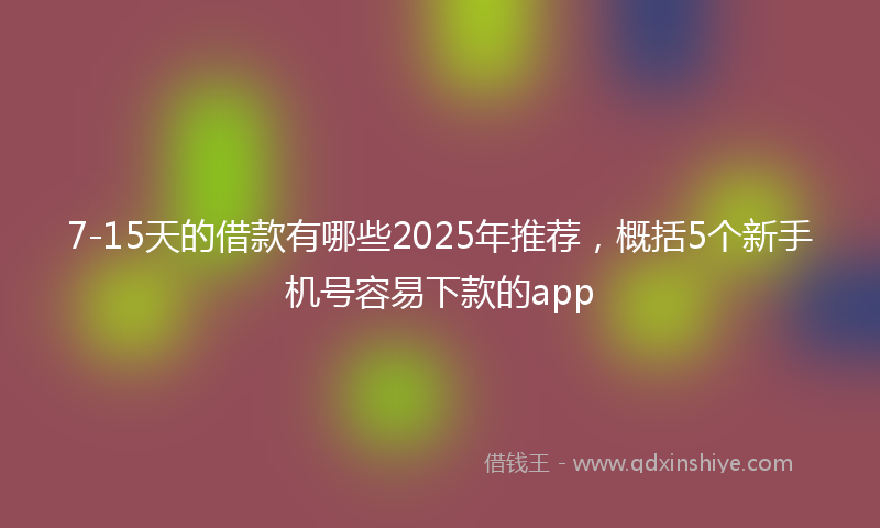 7-15天的借款有哪些2025年推荐，概括5个新手机号容易下款的app