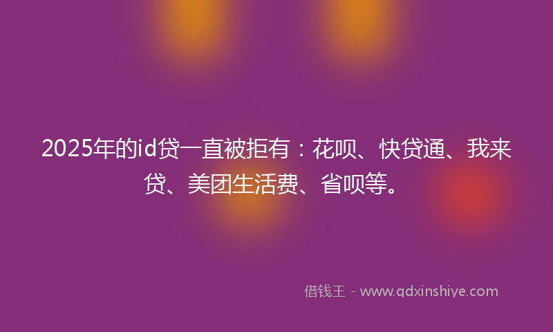 2025年的id贷一直被拒有：花呗、快贷通、我来贷、美团生活费、省呗等。