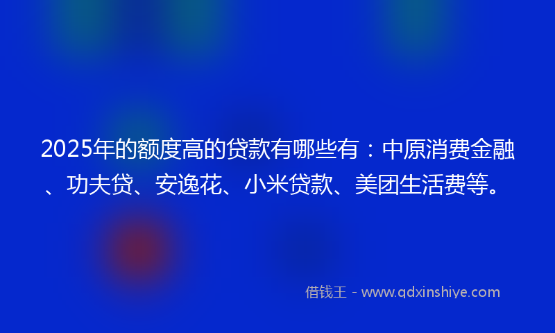 2025年的额度高的贷款有哪些有：中原消费金融、功夫贷、安逸花、小米贷款、美团生活费等。