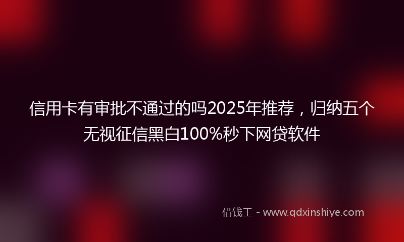 信用卡有审批不通过的吗2025年推荐，归纳五个无视征信黑白100%秒下网贷软件