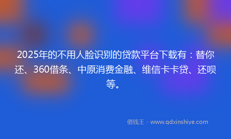 2025年的不用人脸识别的贷款平台下载有：替你还、360借条、中原消费金融、维信卡卡贷、还呗等。