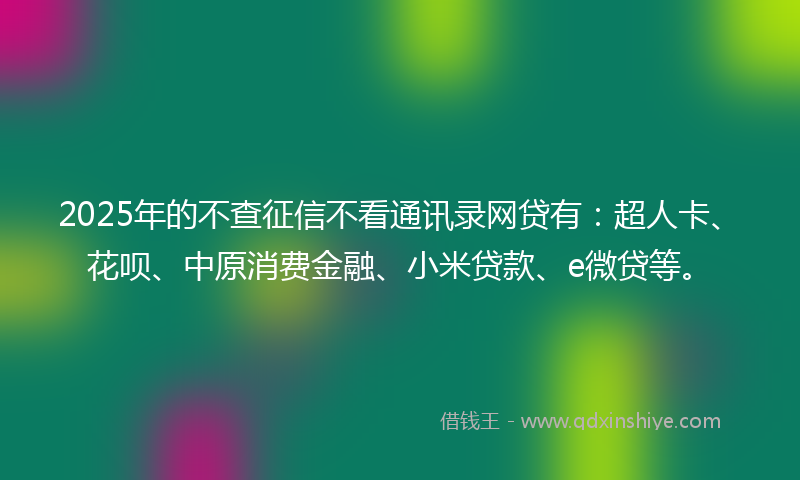 2025年的不查征信不看通讯录网贷有：超人卡、花呗、中原消费金融、小米贷款、e微贷等。