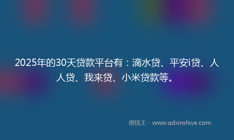 2025年的30天贷款平台有：滴水贷、平安i贷、人人贷、我来贷、小米贷款等。