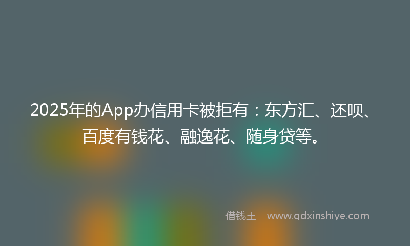 2025年的App办信用卡被拒有：东方汇、还呗、百度有钱花、融逸花、随身贷等。