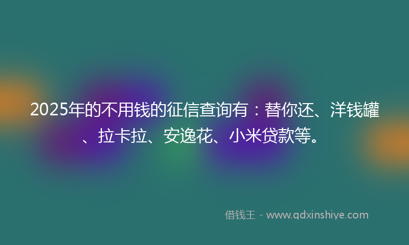 2025年的不用钱的征信查询有：替你还、洋钱罐、拉卡拉、安逸花、小米贷款等。