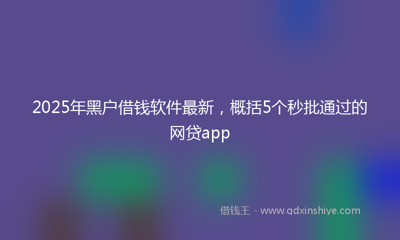 2025年黑户借钱软件最新，概括5个秒批通过的网贷app