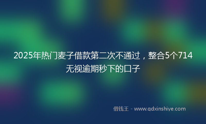 2025年热门麦子借款第二次不通过，整合5个714无视逾期秒下的口子