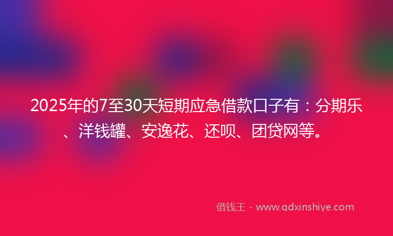 2025年的7至30天短期应急借款口子有：分期乐、洋钱罐、安逸花、还呗、团贷网等。