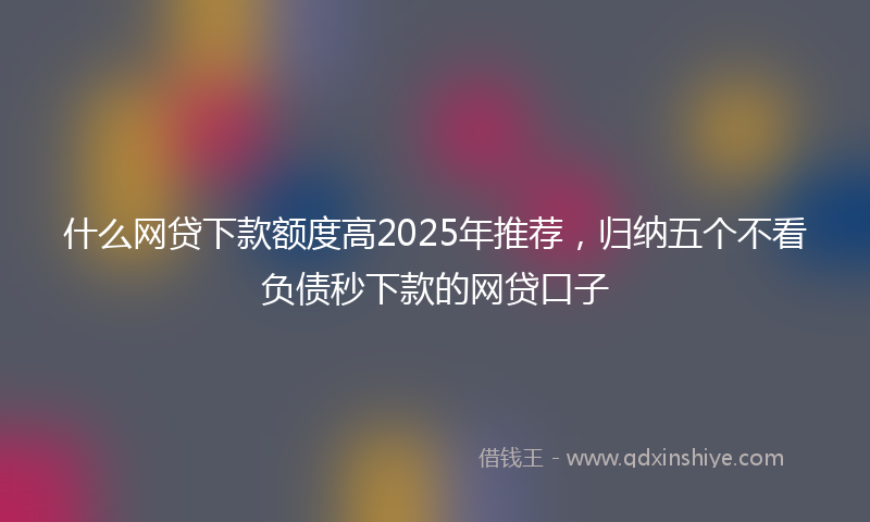 什么网贷下款额度高2025年推荐，归纳五个不看负债秒下款的网贷口子