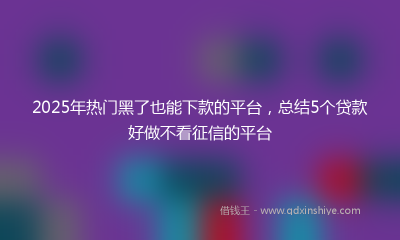 2025年热门黑了也能下款的平台，总结5个贷款好做不看征信的平台