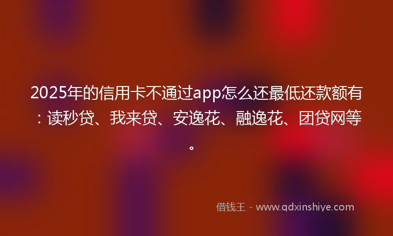 2025年的信用卡不通过app怎么还最低还款额有：读秒贷、我来贷、安逸花、融逸花、团贷网等。