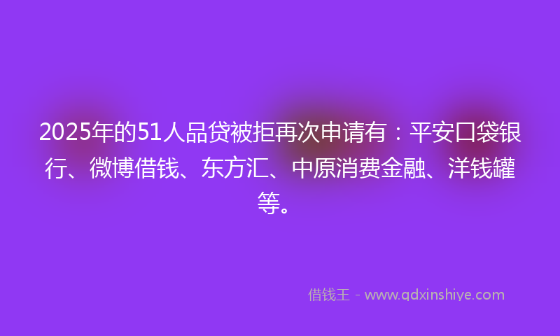 2025年的51人品贷被拒再次申请有：平安口袋银行、微博借钱、东方汇、中原消费金融、洋钱罐等。