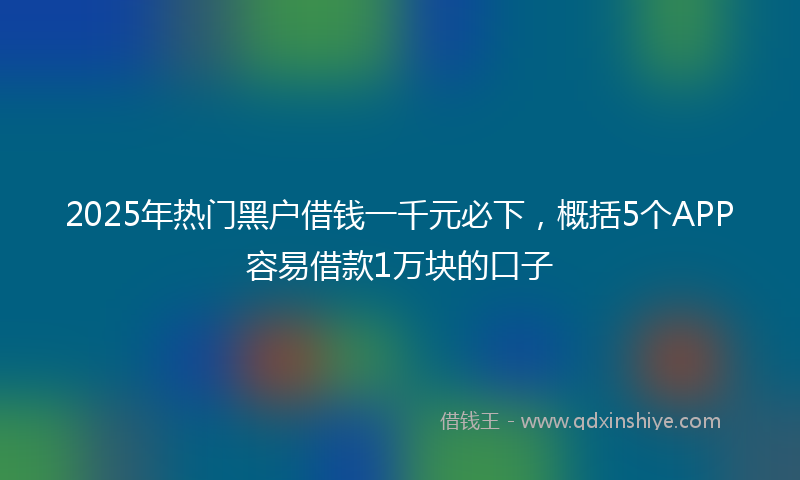 2025年热门黑户借钱一千元必下，概括5个APP容易借款1万块的口子