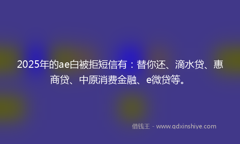 2025年的ae白被拒短信有：替你还、滴水贷、惠商贷、中原消费金融、e微贷等。