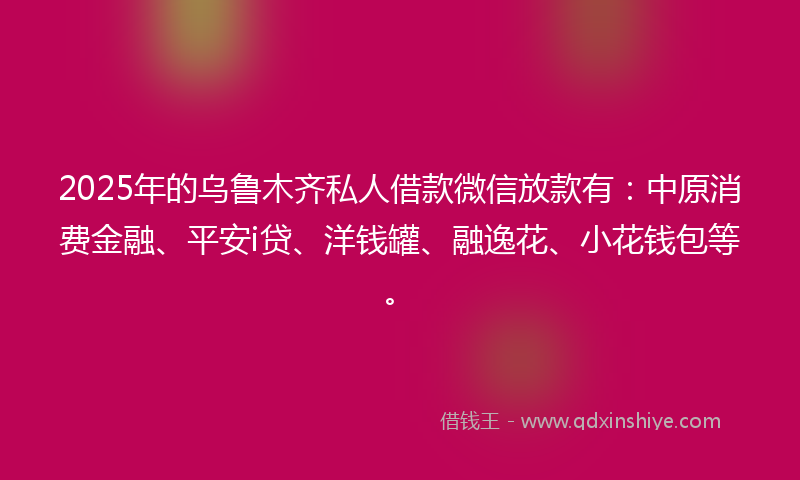 2025年的乌鲁木齐私人借款微信放款有：中原消费金融、平安i贷、洋钱罐、融逸花、小花钱包等。
