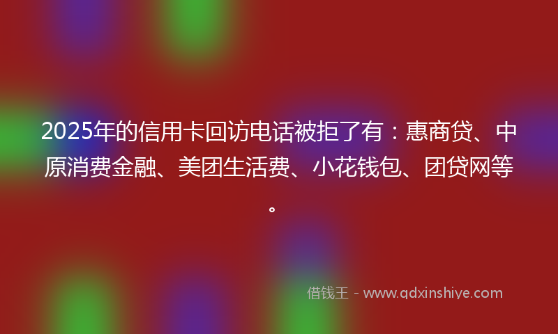 2025年的信用卡回访电话被拒了有：惠商贷、中原消费金融、美团生活费、小花钱包、团贷网等。