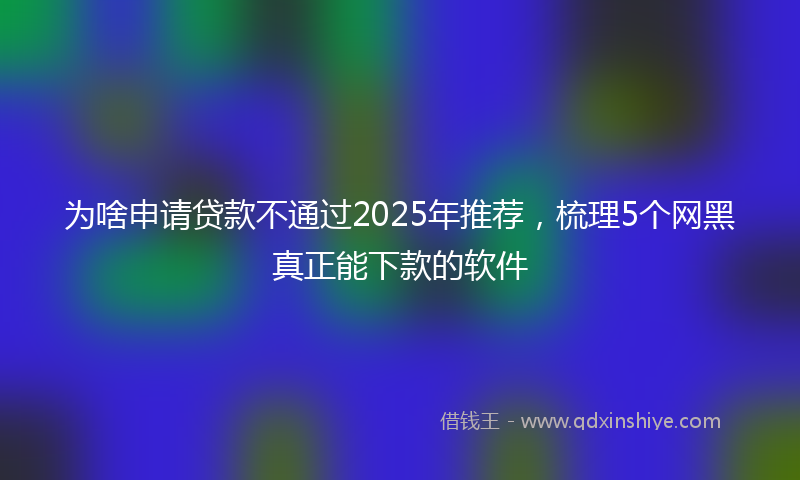 为啥申请贷款不通过2025年推荐，梳理5个网黑真正能下款的软件