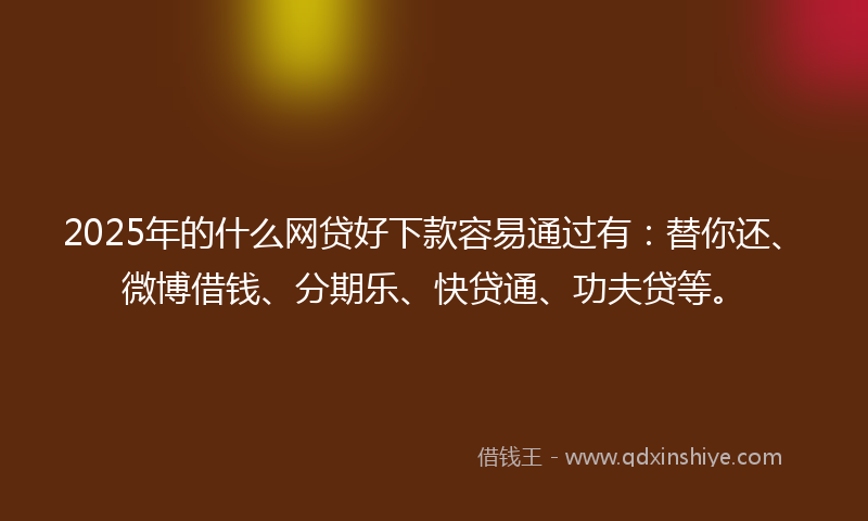 2025年的什么网贷好下款容易通过有：替你还、微博借钱、分期乐、快贷通、功夫贷等。