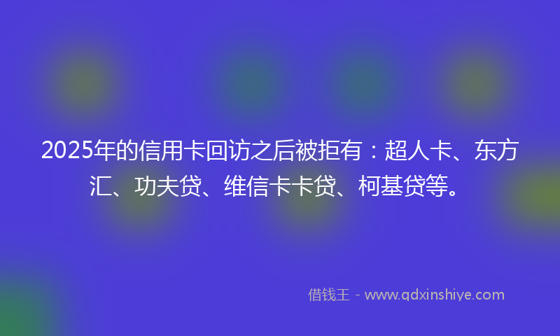 2025年的信用卡回访之后被拒有：超人卡、东方汇、功夫贷、维信卡卡贷、柯基贷等。