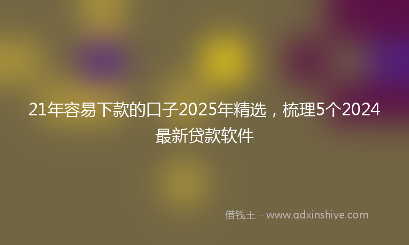 21年容易下款的口子2025年精选，梳理5个2024最新贷款软件