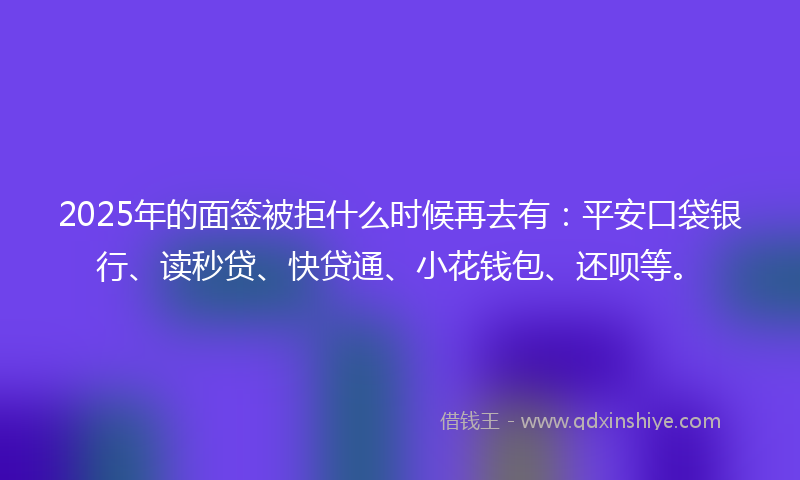 2025年的面签被拒什么时候再去有：平安口袋银行、读秒贷、快贷通、小花钱包、还呗等。