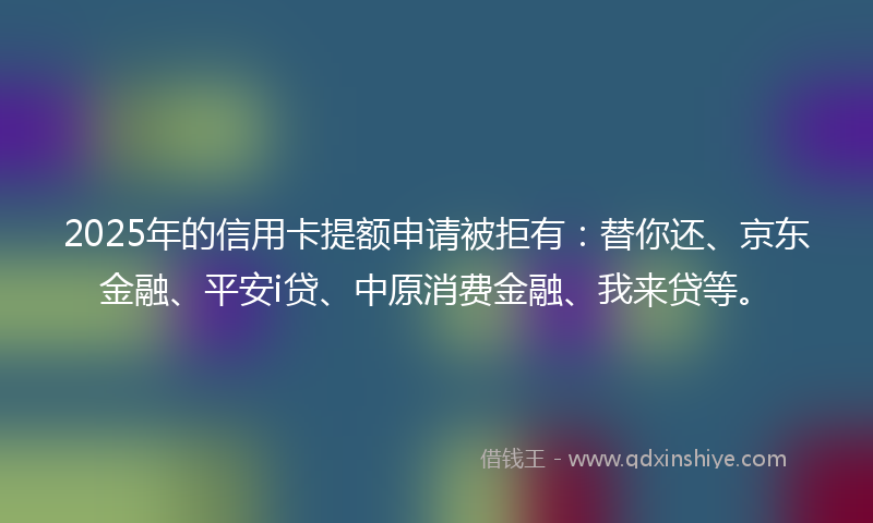 2025年的信用卡提额申请被拒有:替你还、京东金融、平安i贷、中原消费金融、我来贷等。