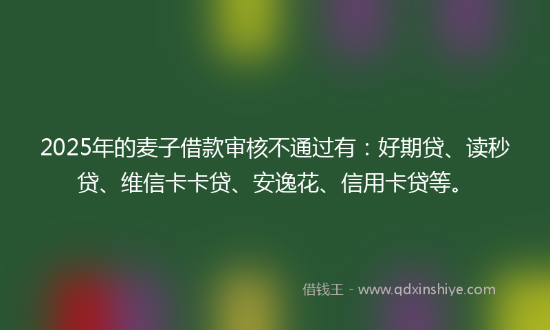 2025年的麦子借款审核不通过有：好期贷、读秒贷、维信卡卡贷、安逸花、信用卡贷等。