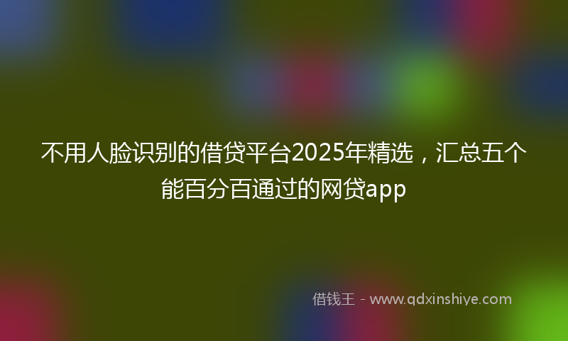 不用人脸识别的借贷平台2025年精选，汇总五个能百分百通过的网贷app