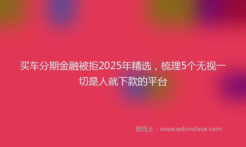 买车分期金融被拒2025年精选，梳理5个无视一切是人就下款的平台