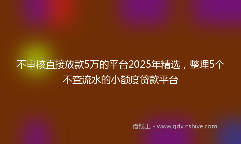 不审核直接放款5万的平台2025年精选，整理5个不查流水的小额度贷款平台