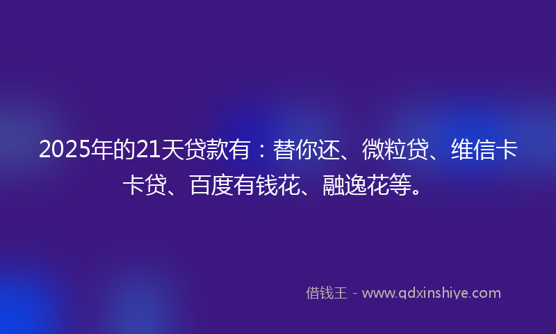 2025年的21天贷款有：替你还、微粒贷、维信卡卡贷、百度有钱花、融逸花等。