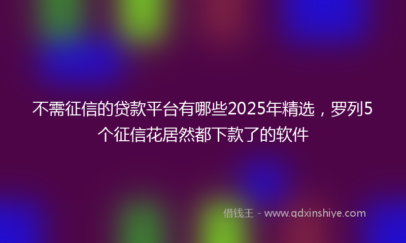 不需征信的贷款平台有哪些2025年精选，罗列5个征信花居然都下款了的软件