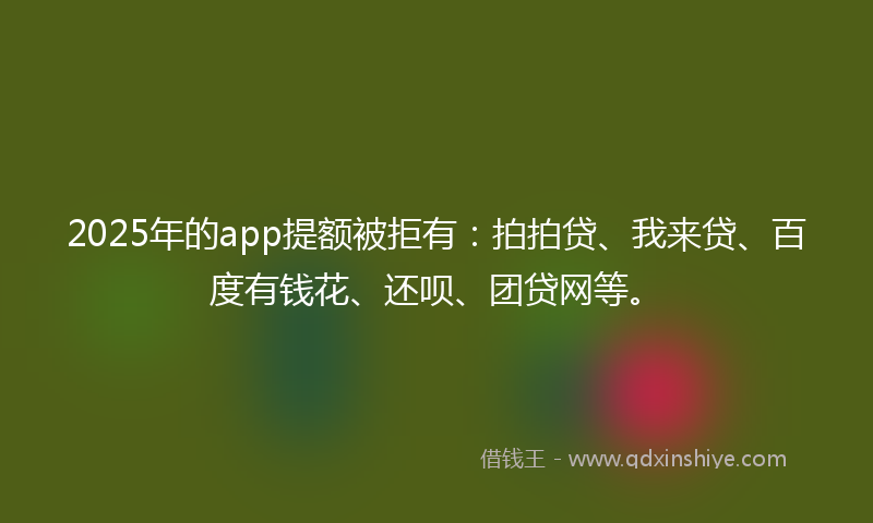 2025年的app提额被拒有：拍拍贷、我来贷、百度有钱花、还呗、团贷网等。
