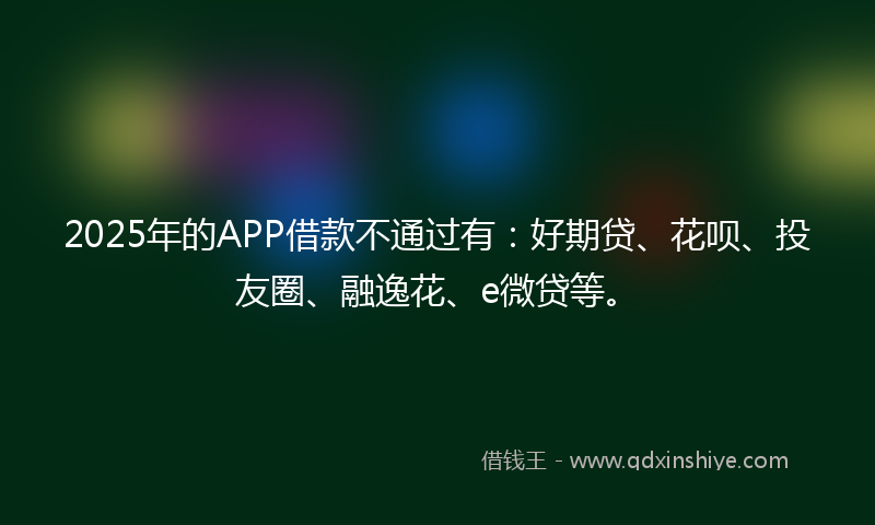 2025年的APP借款不通过有：好期贷、花呗、投友圈、融逸花、e微贷等。