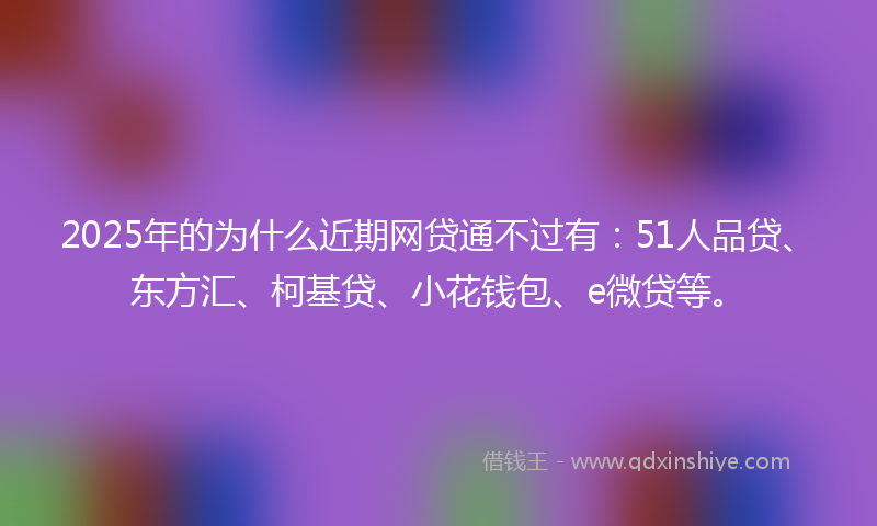 2025年的为什么近期网贷通不过有：51人品贷、东方汇、柯基贷、小花钱包、e微贷等。
